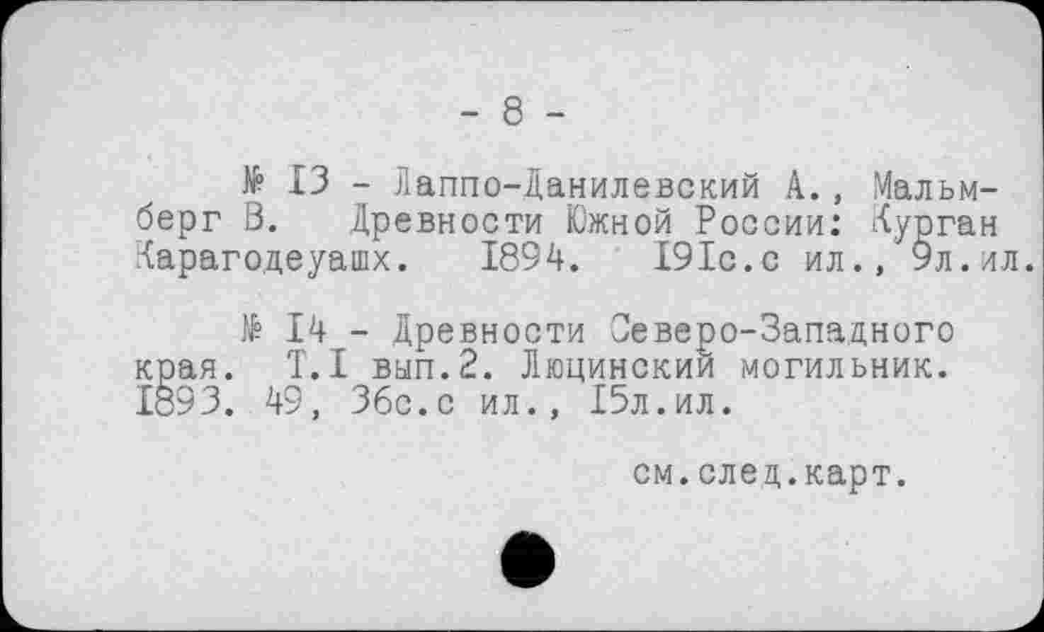 ﻿- 8 -
№ ІЗ - Лаппо-Данилевский А., Мальм-берг В. Древности Южной России: Курган Карагодеуашх. 1894. І9Іс.с ил., 9л.ил.
№ 14 - Древности Северо-Западного края. T.I вип.2. Люцинскии могильник. 1893. 49, 36с.с ил., 15л.ил.
см.елец.карт.